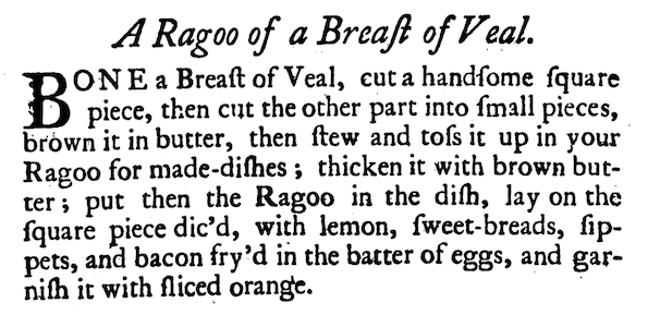 BONE a Breast of Veal, cut a handsome square piece, then cut the other part into small pieces, brown it in butter, then stew and toss it up in your Ragoo for made-dishes; thicken it with brown butter; put then the Ragoo in the dish, lay on the square piece dic